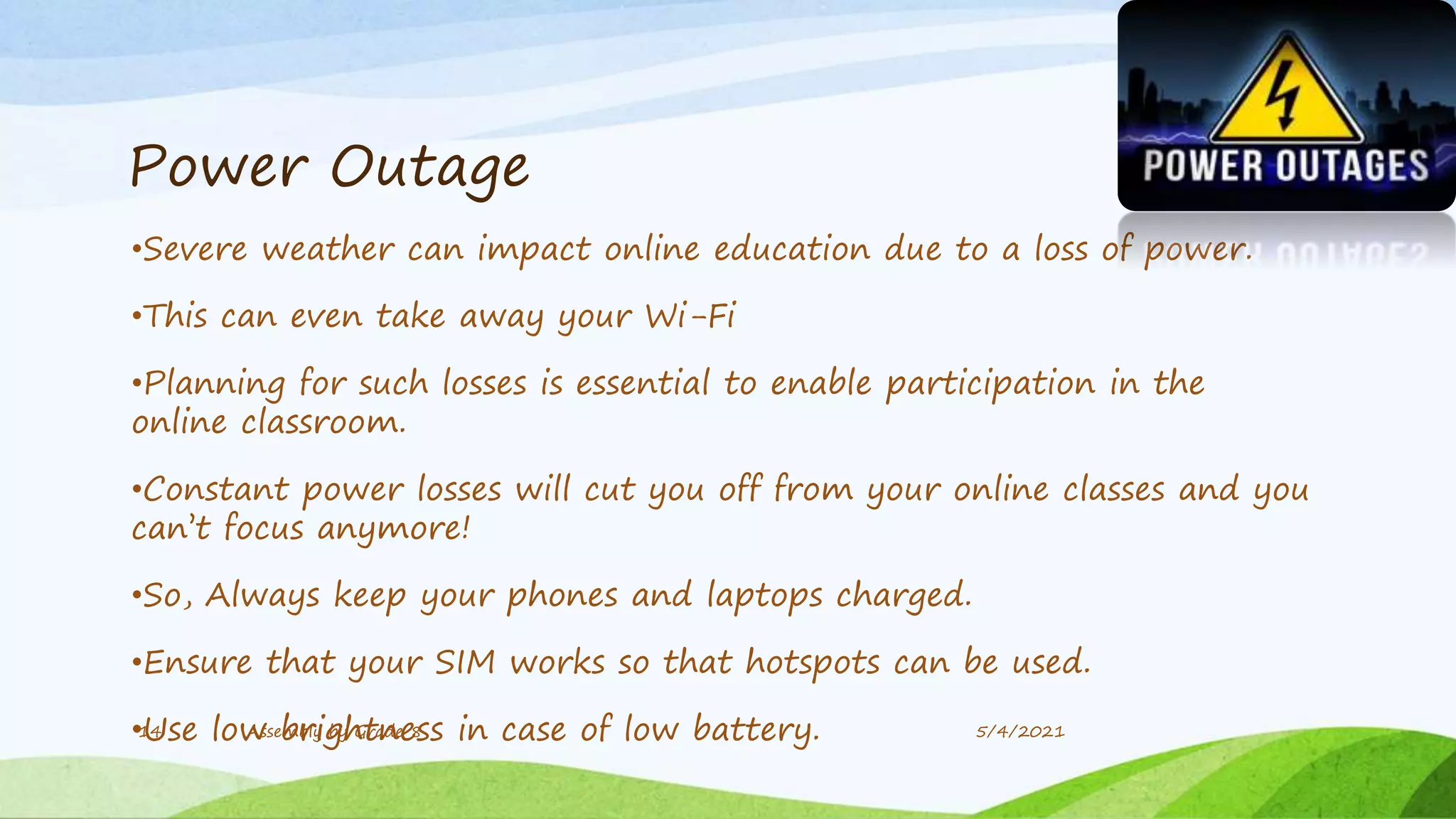 Power Outage
•Severe weather can impact online education due to a loss of power.
•This can even take away your Wi-Fi
•Planning for such losses is essential to enable participation in the
online classroom.
•Constant power losses will cut you off from your online classes and you
can’t focus anymore!
•So, Always keep your phones and laptops charged.
•Ensure that your SIM works so that hotspots can be used.
•Use low brightness in case of low battery.
14 Assembly by Grade 8 5/4/2021
 