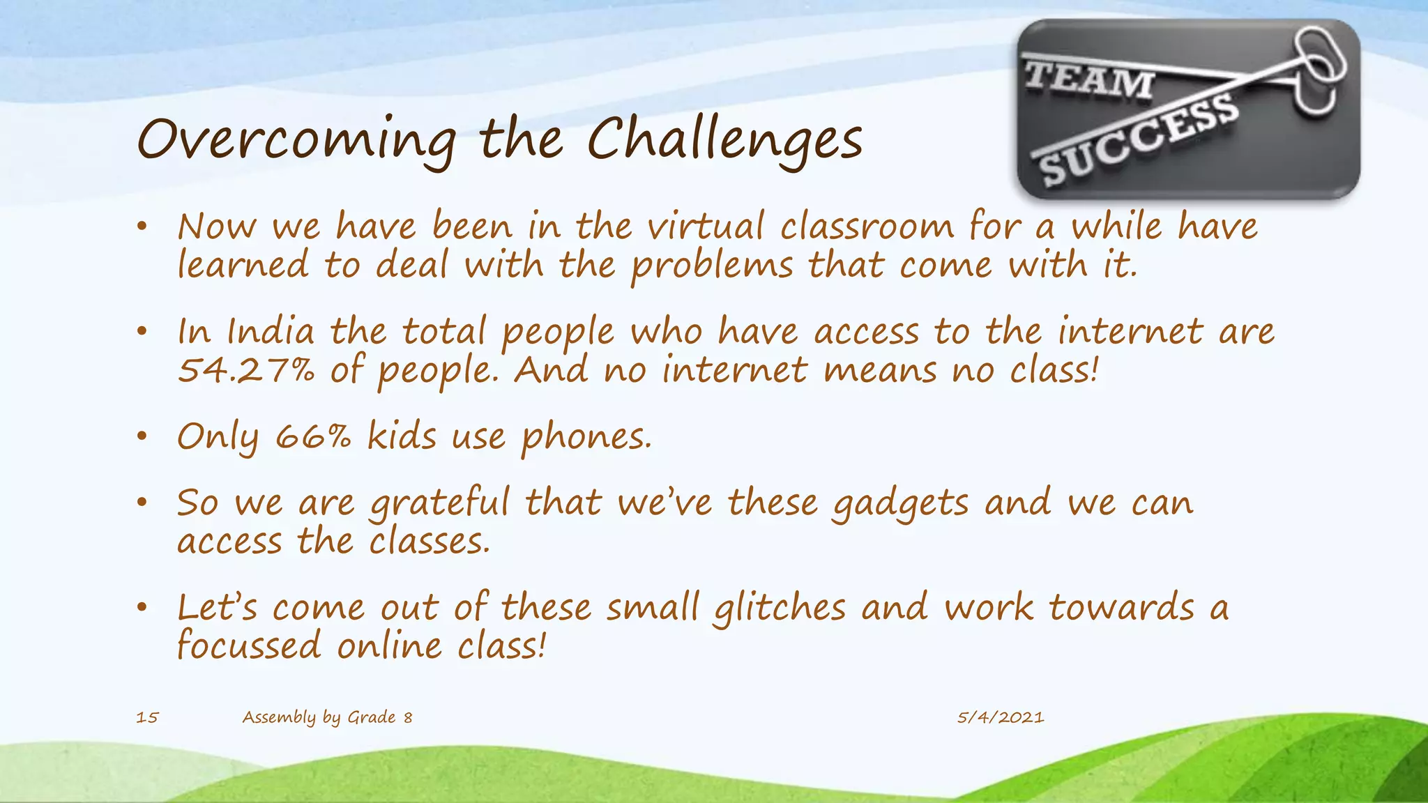 Overcoming the Challenges
• Now we have been in the virtual classroom for a while have
learned to deal with the problems that come with it.
• In India the total people who have access to the internet are
54.27% of people. And no internet means no class!
• Only 66% kids use phones.
• So we are grateful that we’ve these gadgets and we can
access the classes.
• Let’s come out of these small glitches and work towards a
focussed online class!
15 Assembly by Grade 8 5/4/2021
 
