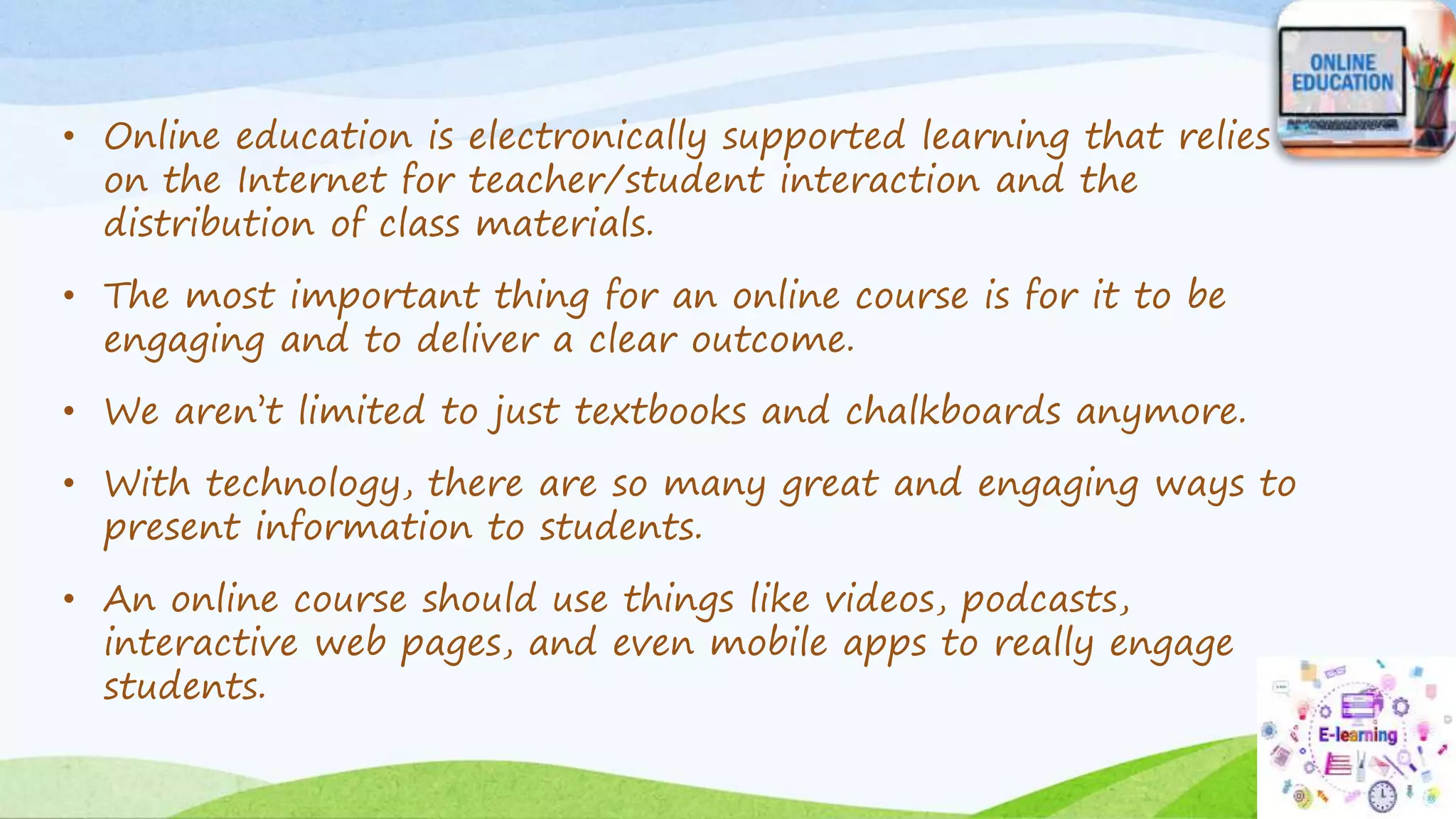 • Online education is electronically supported learning that relies
on the Internet for teacher/student interaction and the
distribution of class materials.
• The most important thing for an online course is for it to be
engaging and to deliver a clear outcome.
• We aren’t limited to just textbooks and chalkboards anymore.
• With technology, there are so many great and engaging ways to
present information to students.
• An online course should use things like videos, podcasts,
interactive web pages, and even mobile apps to really engage
students.
 