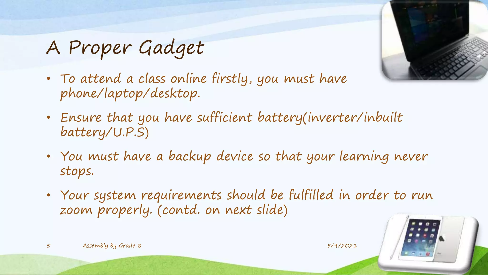 A Proper Gadget
• To attend a class online firstly, you must have
phone/laptop/desktop.
• Ensure that you have sufficient battery(inverter/inbuilt
battery/U.P.S)
• You must have a backup device so that your learning never
stops.
• Your system requirements should be fulfilled in order to run
zoom properly. (contd. on next slide)
5/4/2021
5 Assembly by Grade 8
 