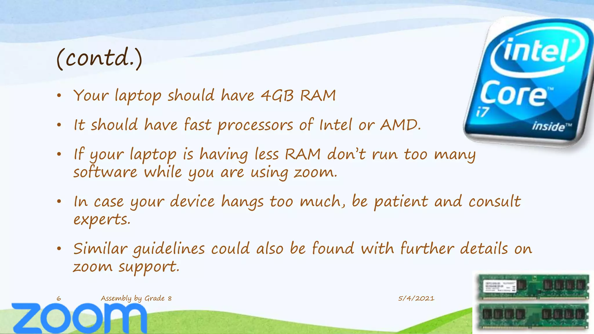 (contd.)
• Your laptop should have 4GB RAM
• It should have fast processors of Intel or AMD.
• If your laptop is having less RAM don’t run too many
software while you are using zoom.
• In case your device hangs too much, be patient and consult
experts.
• Similar guidelines could also be found with further details on
zoom support.
6 Assembly by Grade 8 5/4/2021
 