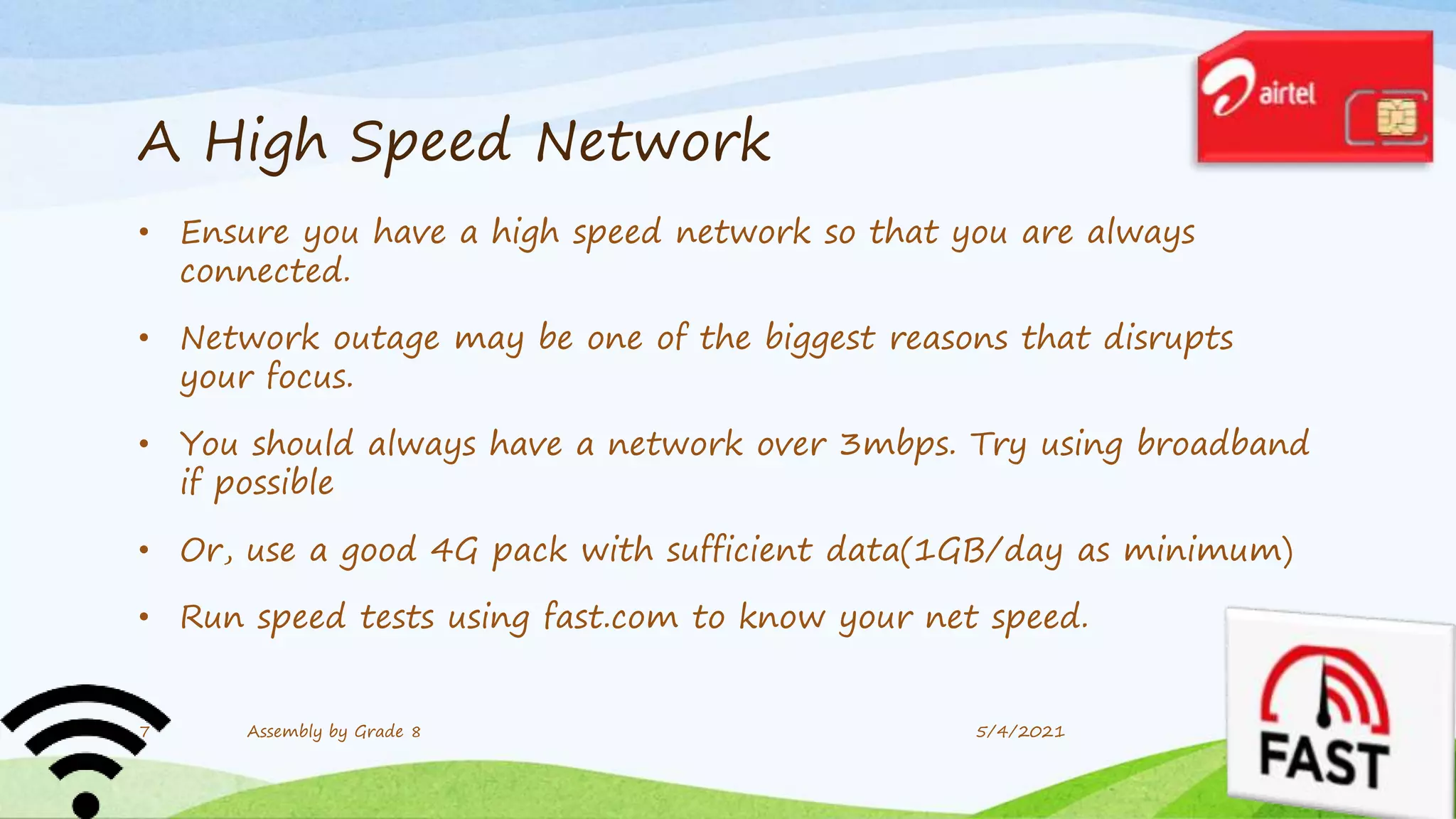 A High Speed Network
• Ensure you have a high speed network so that you are always
connected.
• Network outage may be one of the biggest reasons that disrupts
your focus.
• You should always have a network over 3mbps. Try using broadband
if possible
• Or, use a good 4G pack with sufficient data(1GB/day as minimum)
• Run speed tests using fast.com to know your net speed.
5/4/2021
7 Assembly by Grade 8
 