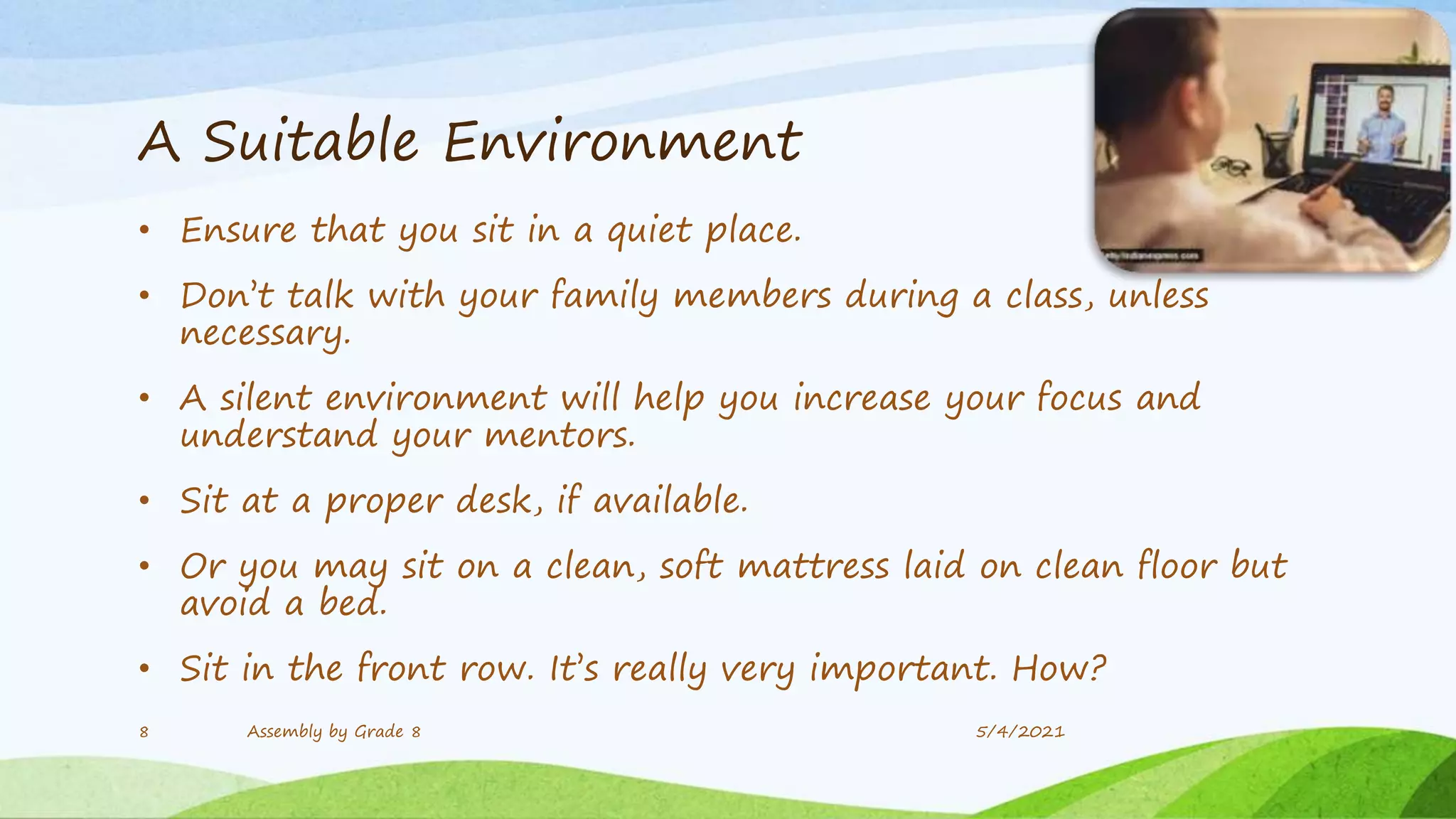 A Suitable Environment
• Ensure that you sit in a quiet place.
• Don’t talk with your family members during a class, unless
necessary.
• A silent environment will help you increase your focus and
understand your mentors.
• Sit at a proper desk, if available.
• Or you may sit on a clean, soft mattress laid on clean floor but
avoid a bed.
• Sit in the front row. It’s really very important. How?
5/4/2021
8 Assembly by Grade 8
 