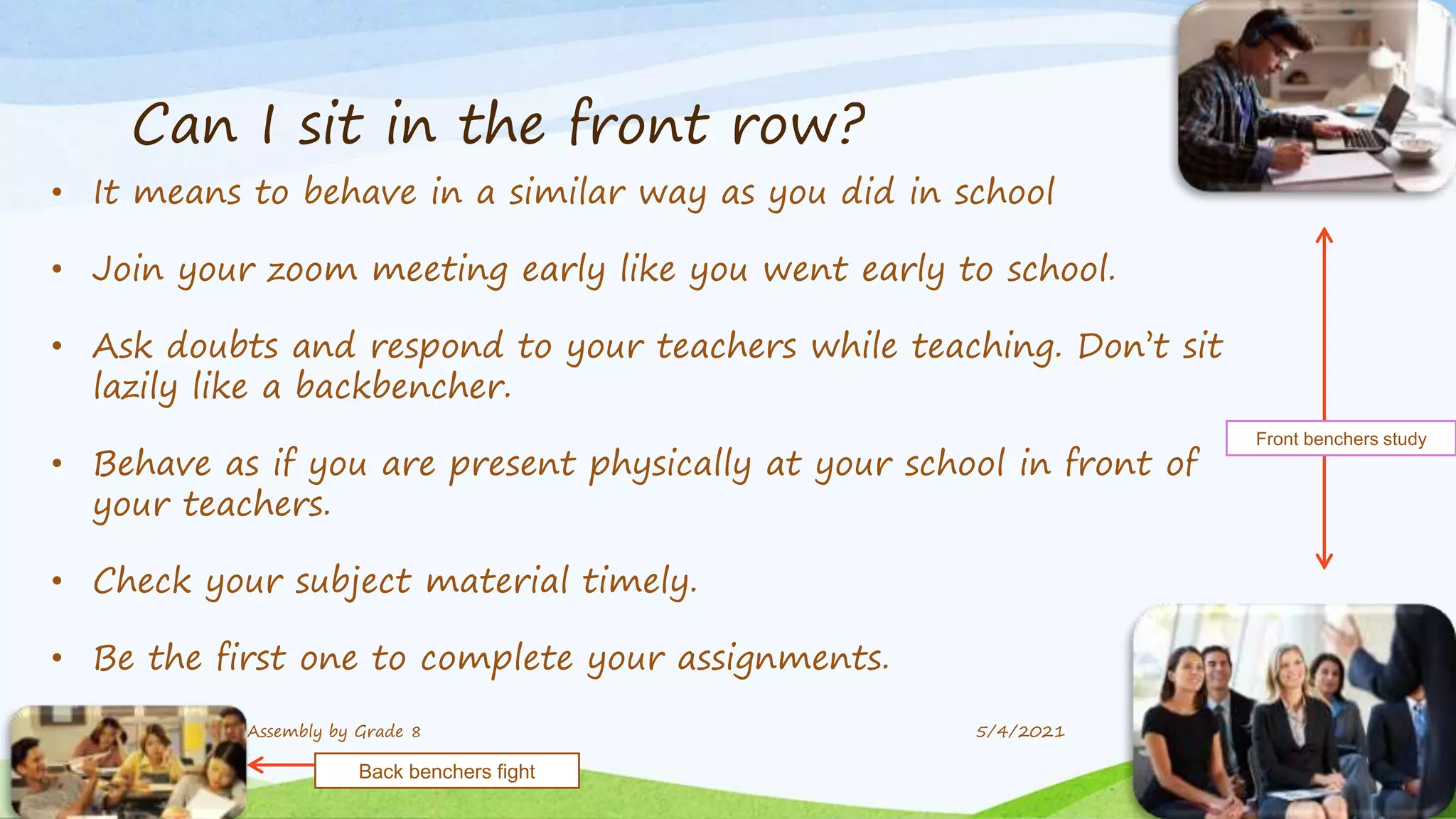 Can I sit in the front row?
• It means to behave in a similar way as you did in school
• Join your zoom meeting early like you went early to school.
• Ask doubts and respond to your teachers while teaching. Don’t sit
lazily like a backbencher.
• Behave as if you are present physically at your school in front of
your teachers.
• Check your subject material timely.
• Be the first one to complete your assignments.
9 Assembly by Grade 8 5/4/2021
Front benchers study
Back benchers fight
 