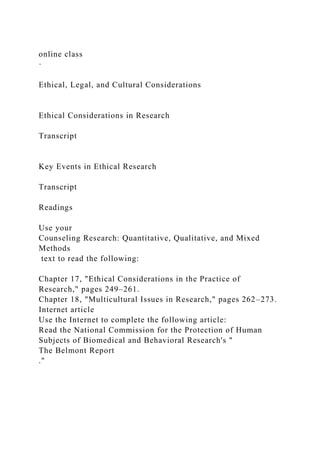 online class
·
Ethical, Legal, and Cultural Considerations
Ethical Considerations in Research
Transcript
Key Events in Ethical Research
Transcript
Readings
Use your
Counseling Research: Quantitative, Qualitative, and Mixed
Methods
text to read the following:
Chapter 17, "Ethical Considerations in the Practice of
Research," pages 249–261.
Chapter 18, "Multicultural Issues in Research," pages 262–273.
Internet article
Use the Internet to complete the following article:
Read the National Commission for the Protection of Human
Subjects of Biomedical and Behavioral Research's "
The Belmont Report
."
 