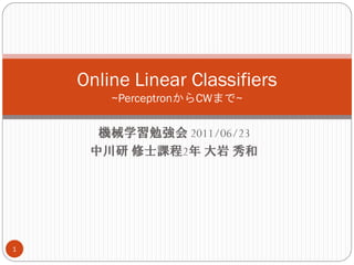 Online Linear Classifiers
        ~PerceptronからCWまで~

      機械学習勉強会 2011/06/23
     中川研 修士課程2年 大岩 秀和




1
 