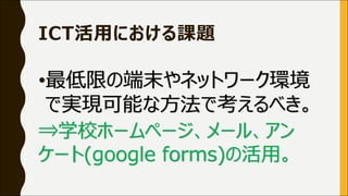 ICT活⽤における課題
•最低限の端末やネットワーク環境
で実現可能な⽅法で考えるべき。
⇒学校ホームページ、メール、アン
ケート(google forms)の活⽤。
 