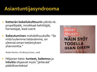  Ketterän kokeilukulttuurin ydintä nk.
propellipäät, innokkaat kehittäjät,
harrastajat, lead userit
 Sokeutuminen mahdollisuuksille: ”Se
mitä luulemme tietävämme, on
yleensä oman tietämyksen
yliarviointia.”
Robert Burton: On Being Certain, 2008
 Hiljainen tieto: tunteet, kokemus ja
intuitio ohjaavat myös ”järkevää”
päätöksentekoa!
Kauneus &Terveys –lehti, 5/2014
 