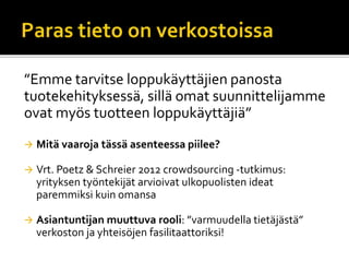 ”Emme tarvitse loppukäyttäjien panosta
tuotekehityksessä, sillä omat suunnittelijamme
ovat myös tuotteen loppukäyttäjiä”
 Mitä vaaroja tässä asenteessa piilee?
 Vrt. Poetz & Schreier 2012 crowdsourcing -tutkimus:
yrityksen työntekijät arvioivat ulkopuolisten ideat
paremmiksi kuin omansa
 Asiantuntijan muuttuva rooli: ”varmuudella tietäjästä”
verkoston ja yhteisöjen fasilitaattoriksi!
 