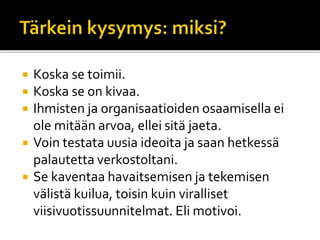  Koska se toimii.
 Koska se on kivaa.
 Ihmisten ja organisaatioiden osaamisella ei
ole mitään arvoa, ellei sitä jaeta.
 Voin testata uusia ideoita ja saan hetkessä
palautetta verkostoltani.
 Se kaventaa havaitsemisen ja tekemisen
välistä kuilua, toisin kuin viralliset
viisivuotissuunnitelmat. Eli motivoi.
 