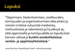 ”Oppimisen, tiedonluomisen, osallisuuden,
toimijuuden ja organisoitumisen idea pitäisi jo
viimein irrottaa nykyisistä medioista,
instituutioista ja rakenteista ja hyväksyä se,
että oppimisella ja toimijuudella on lopulta koti
korvien välissä ja kunkin omakohtaisissa
vertais- ja oppimisyhteisöissä.”
Jesse Soininen, Reworking of work –ryhmän perustaja
 