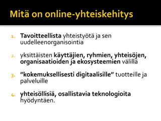 1. Tavoitteellista yhteistyötä ja sen
uudelleenorganisointia
2. yksittäisten käyttäjien, ryhmien, yhteisöjen,
organisaatioiden ja ekosysteemien välillä
3. ”kokemuksellisesti digitaalisille” tuotteille ja
palveluille
4. yhteisöllisiä, osallistavia teknologioita
hyödyntäen.
 