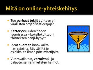  Tuo parhaat tekijät yhteen yli
virallisten organisaatiorajojen
 Ketteryys uuden tiedon
luomisessa – kokeilukulttuuri,
”bisneksen benji-hypyt”
 Ideat suoraan innokkailta
harrastajilta, käyttäjiltä ja
asiakkailta ilman portinvartijoita
 Vuorovaikutus, vertaistuki ja
palaute: samanmielisten heimot
 