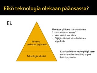 Ei.
Teknologia: alustat
Ihmiset:
verkostot ja yhteisöt
Aineeton pääoma: suhdepääoma,
”communities as assets”
• Kontekstisidonnaista
• Ei jäljiteltävissä: ainutlaatuinen
kilpailuetu
Klassiset informaatiohyödykkeen
ominaisuudet: imitointi, nopea
levittäytyminen
 