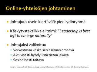  Johtajuus usein kiertävää: pieni ydinryhmä
 Käskytystaktiikka ei toimi: ”Leadership is best
left to emerge naturally”
 Johtajaksi valikoituu
 Verkostossa keskeisen aseman omaava
 Aktiivisesti hyödyllistä tietoa jakava
 Sosiaalisesti taitava
Faraj, S., Kudaravalli,S. & Wasko, M. (2015). Leading Collaboration in Online Communities. MIS Quarterly, March 2015.
 