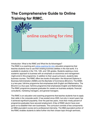 The Comprehensive Guide to Online
Training for RIMC.
Introduction: What is the RIMC and What Are Its Advantages?
The RIMC is a coaching and online coaching for rimc education programme that
teaches students how to use their existing business abilities in the real world. It is
available to students in the 11th, 12th, and 13th grades. Students seeking a more
academic approach to business with an emphasis on economics and management
might enrol in this programme. In addition to their usual curriculum, students take
business courses. The RIMC offers two levels of education: the Advanced Diploma in
Business Administration (ADBA) and the Bachelor of Commerce (BComm). The ADBA
is a two-year, full-time programme that emphasises both English and Mathematics. The
BComm is a four-year, full-time programme that emphasises English and Mathematics.
The RIMC programme prepares graduates for careers as business analysts, financial
consultants, marketing managers, and general managers.
The RIMC is an education and coaching programme that teaches students how to apply
their skills in the corporate world. It has existed since 2005, but only in recent years has
it achieved significant popularity. Over the past two years, more than ninety percent of
programme graduates have secured employment. A few of RIMC alumni have even
gone on to establish their own businesses. The curriculum consists of two components:
an MBA-equivalent course and a professional internship. The MBA equivalent portion of
the RIMC enables students to delve further into their chosen topic through seminars,
 