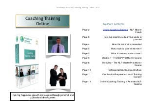 Excellence Assured Coaching Training Online - 2012




            Coaching Training
                 Online                                                                           Brochure Contents

                                                                         Page 2                    Online Coaching Training - NLP Master
                                                                                                                                  Coach

                                                                         Page 3                    How our coaching e-Learning works in
                                                                                                                               practice

                                                                         Page 4                             How the material is presented

                                                                         Page 5                            How much is your investment?

                                                                         Page 5                           What is covered in the course?

                                                                         Page 6                   Module 1 - The NLP Practitioner Course

                                                                         Page 8                   Module 2 - The NLP Master Practitioner
                                                                                                                                Course

                                                                         Page 10                       Professional Standards and Ethics

                                                                         Page 11                  Certiﬁcation Requirements and Tutoring
                                                                                                                                Support

                                                                         Page 12                Online Coaching Training v Attended NLP
                                                                                                                                 Training



Inspiring happiness, growth and success through personal and
                  professional development
 