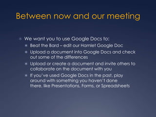 Between now and our meetingWe want you to use Google Docs to:Beat the Bard – edit our Hamlet Google DocUpload a document into Google Docs and check out some of the differencesUpload or create a document and invite others to collaborate on the document with youIf you’ve used Google Docs in the past, play around with something you haven’t done there, like Presentations, Forms, or Spreadsheets