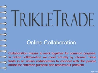 Online Collaboration
Collaboration means to work together for common purpose.
In online collaboration we meet virtually by internet. Trikle
trade is an online collaboration to connect with the people
online for common purpose and resolve our problem.
 
