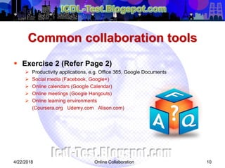 Common collaboration tools
 Exercise 2 (Refer Page 2)
 Productivity applications, e.g. Office 365, Google Documents
 Social media (Facebook, Google+)
 Online calendars (Google Calendar)
 Online meetings (Google Hangouts)
 Online learning environments
(Coursera.org Udemy.com Alison.com)
104/22/2018 Online Collaboration
 