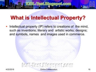 What is Intellectual Property?
 Intellectual property (IP) refers to creations of the mind,
such as inventions; literary and artistic works; designs;
and symbols, names and images used in commerce.
4/22/2018 Online Collaboration 16
 