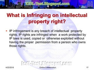 What is Infringing on intellectual
property right?
 IP infringement is any breach of intellectual property
rights. IP rights are infringed when a work protected by
IP laws is used, copied or otherwise exploited without
having the proper permission from a person who owns
those rights.
4/22/2018 Online Collaboration 17
 