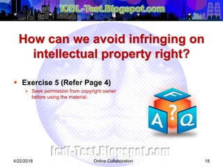 How can we avoid infringing on
intellectual property right?
 Exercise 5 (Refer Page 4)
 Seek permission from copyright owner
before using the material.
4/22/2018 Online Collaboration 18
 