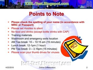 Online Collaboration 2
 Please check the spelling of your name (in accordance with
NRIC or Passport)
 Please set mobiles to silent
 No food and drinks (except bottle drinks with CAP)
 Training materials
 Washroom and emergency exits location
 AM Tea break: 10 – 10:15 am (15 minutes)
 Lunch break: 12-1pm (1 hour)
 PM Tea break: 3 – 3.15pm (15 minutes)
 Please scan your thumb drives for viruses
Points to Note
4/22/2018
 