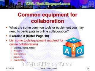 Common equipment for
collaboration
 What are some common tools or equipment you may
need to participate in online collaboration?
 Exercise 8 (Refer Page 10)
 List some tools/equipment required for
online collaborations
 Desktop, laptop, tablet
 Webcam
 Microphones
 Speakers
 Headphones
264/22/2018 Online Collaboration
 