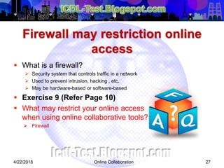 Firewall may restriction online
access
 What is a firewall?
 Security system that controls traffic in a network
 Used to prevent intrusion, hacking , etc.
 May be hardware-based or software-based
 Exercise 9 (Refer Page 10)
 What may restrict your online access
when using online collaborative tools?
 Firewall
274/22/2018 Online Collaboration
 