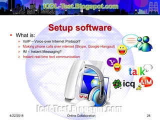Setup software
 What is:
 VoIP – Voice over Internet Protocol?
 Making phone calls over internet (Skype, Google Hangout)
 IM – Instant Messaging?
 Instant real time text communication
284/22/2018 Online Collaboration
 