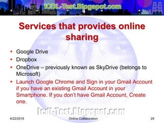 Services that provides online
sharing
 Google Drive
 Dropbox
 OneDrive – previously known as SkyDrive (belongs to
Microsoft)
 Launch Google Chrome and Sign in your Gmail Account
if you have an existing Gmail Account in your
Smartphone. If you don’t have Gmail Account, Create
one.
294/22/2018 Online Collaboration
 