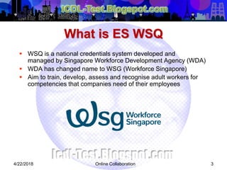 Online Collaboration 3
 WSQ is a national credentials system developed and
managed by Singapore Workforce Development Agency (WDA)
 WDA has changed name to WSG (Workforce Singapore)
 Aim to train, develop, assess and recognise adult workers for
competencies that companies need of their employees
What is ES WSQ
4/22/2018
 