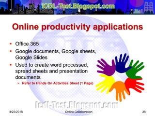 Online productivity applications
 Office 365
 Google documents, Google sheets,
Google Slides
 Used to create word processed,
spread sheets and presentation
documents
 Refer to Hands On Activities Sheet (1 Page)
364/22/2018 Online Collaboration
 