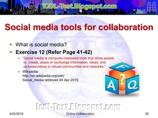 Social media tools for collaboration
 What is social media?
 Exercise 12 (Refer Page 41-42)
 “Social media is computer-mediated tools that allow people
to create, share or exchange information, ideas, and
pictures/videos in virtual communities and networks.”
 Wikipedia:
http://en.wikipedia.org/wiki/
Social_media retreived 24 Apr 2015
384/22/2018 Online Collaboration
 