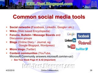Common social media tools
 Social networks (Facebook, LinkedIn, Google+ etc.)
 Wikis (Web based Encyclopedia)
 Forums, Bulletin / Message Boards and
Discussion groups
 Blogs (Online Diary / Journal, eg:
Google Blogspot, Wordpress)
 Micro blogs (Twitter)
 Content communities (YouTube,
Microsoft Community answers.microsoft.com/en-us/)
 See Your Book Page 41 & 42 (Important)
394/22/2018 Online Collaboration
 