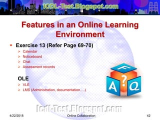 Features in an Online Learning
Environment
 Exercise 13 (Refer Page 69-70)
 Calendar
 Noticeboard
 Chat
 Assessment records
OLE
 VLE
 LMS (Administration, documentation….)
424/22/2018 Online Collaboration
 