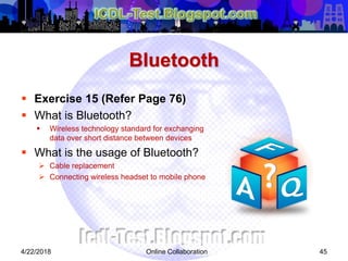 Bluetooth
 Exercise 15 (Refer Page 76)
 What is Bluetooth?
 Wireless technology standard for exchanging
data over short distance between devices
 What is the usage of Bluetooth?
 Cable replacement
 Connecting wireless headset to mobile phone
454/22/2018 Online Collaboration
 