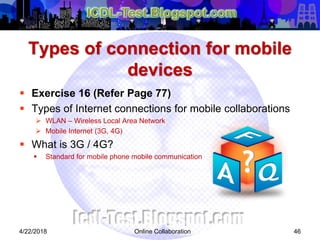 Types of connection for mobile
devices
 Exercise 16 (Refer Page 77)
 Types of Internet connections for mobile collaborations
 WLAN – Wireless Local Area Network
 Mobile Internet (3G, 4G)
 What is 3G / 4G?
 Standard for mobile phone mobile communication
464/22/2018 Online Collaboration
 