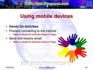 Using mobile devices
 Hands On Activities
 Practice connecting to the Internet
 Refer to Hands On Activities Sheet (1 Page)
 Send and receive email
 Refer to Hands On Activities Sheet (1 Page)
484/22/2018 Online Collaboration
 