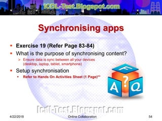 Synchronising apps
 Exercise 19 (Refer Page 83-84)
 What is the purpose of synchronising content?
 Ensure data is sync between all your devices
(desktop, laptop, tablet, smartphone)
 Setup synchronisation
 Refer to Hands On Activities Sheet (1 Page)**
544/22/2018 Online Collaboration
 