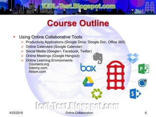Online Collaboration 6
 Using Online Collaborative Tools
 Productivity Applications (Google Drive, Google Doc, Office 365)
 Online Calendars (Google Calendar)
 Social Media (Google+, Facebook, Twitter)
 Online Meetings (Google Hangout)
 Online Learning Environments
Coursera.org
Udemy.com
Alison.com
Course Outline
4/22/2018
 