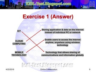 Exercise 1 (Answer)
4/22/2018 Online Collaboration 9
ICT
Storing application & data on the Internet
instead of individual PC or network
CLOUD
COMPUTING
Enable users to access the Internet
anytime, anywhere using wireless
technology
MOBILE
TECHNOLOGY
Technology that allows sharing of
communications and information globally
 