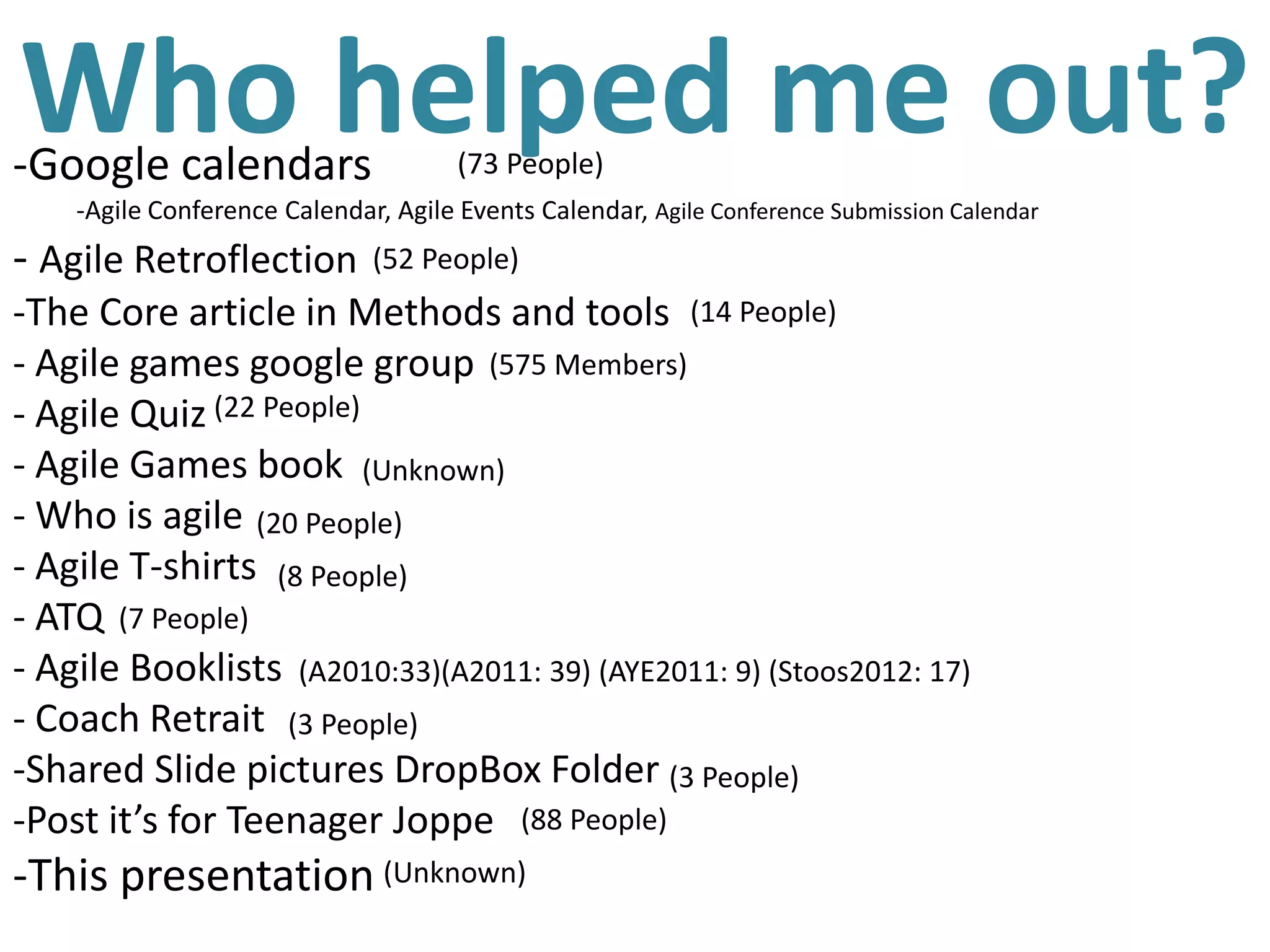 Who helped me out?
-Google calendars                     (73 People)
    -Agile Conference Calendar, Agile Events Calendar, Agile Conference Submission Calendar
- Agile Retroflection         (52 People)
-The Core article in Methods and tools (14 People)
- Agile games google group (575 Members)
- Agile Quiz (22 People)
- Agile Games book (Unknown)
- Who is agile (20 People)
- Agile T-shirts (8 People)
- ATQ (7 People)
- Agile Booklists (A2010:33)(A2011: 39) (AYE2011: 9) (Stoos2012: 17)
- Coach Retrait (3 People)
-Shared Slide pictures DropBox Folder (3 People)
-Post it’s for Teenager Joppe (88 People)
-This presentation (Unknown)
 