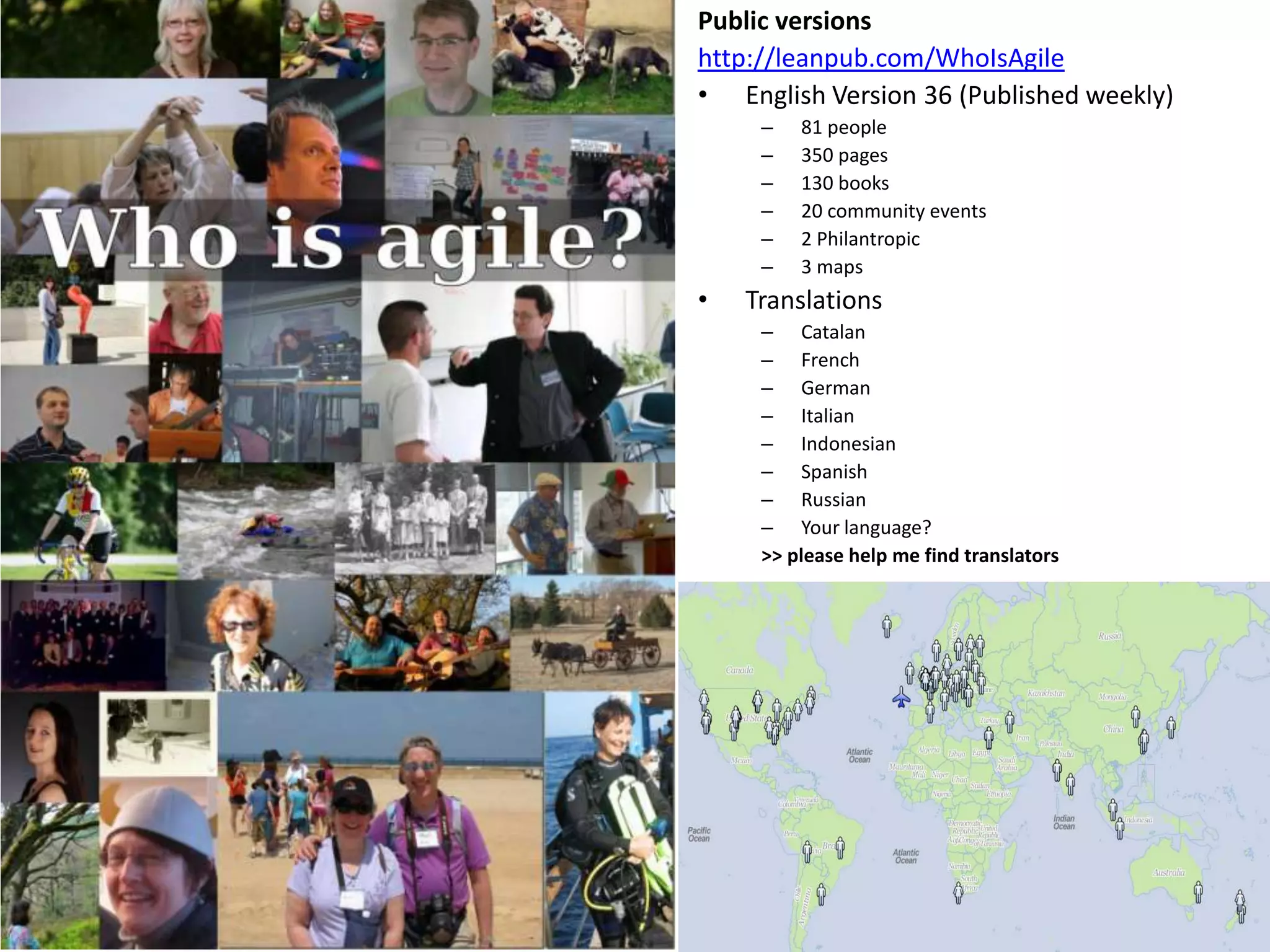Public versions
http://leanpub.com/WhoIsAgile
• English Version 36 (Published weekly)
     –   81 people
     –   350 pages
     –   130 books
     –   20 community events
     –   2 Philantropic
     –   3 maps
•   Translations
     – Catalan
     – French
     – German
     – Italian
     – Indonesian
     – Spanish
     – Russian
     – Your language?
     >> please help me find translators
 