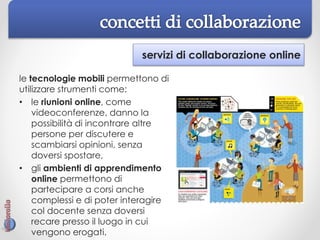servizi di collaborazione online
le tecnologie mobili permettono di
utilizzare strumenti come:
• le riunioni online, come
videoconferenze, danno la
possibilità di incontrare altre
persone per discutere e
scambiarsi opinioni, senza
doversi spostare,
• gli ambienti di apprendimento
online permettono di
partecipare a corsi anche
complessi e di poter interagire
col docente senza doversi
recare presso il luogo in cui
vengono erogati.
 