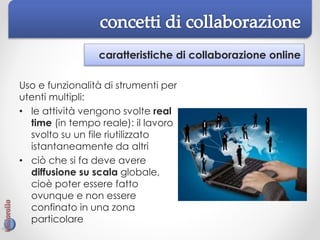 caratteristiche di collaborazione online
Uso e funzionalità di strumenti per
utenti multipli:
• le attività vengono svolte real
time (in tempo reale): il lavoro
svolto su un file riutilizzato
istantaneamente da altri
• ciò che si fa deve avere
diffusione su scala globale,
cioè poter essere fatto
ovunque e non essere
confinato in una zona
particolare
 