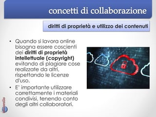 diritti di proprietà e utilizzo dei contenuti
• Quando si lavora online
bisogna essere coscienti
dei diritti di proprietà
intellettuale (copyright)
evitando di plagiare cose
realizzate da altri,
rispettando le licenze
d'uso.
• E’ importante utilizzare
correttamente i materiali
condivisi, tenendo conto
degli altri collaboratori.
 