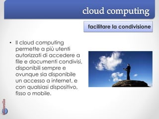 facilitare la condivisione
• Il cloud computing
permette a più utenti
autorizzati di accedere a
file e documenti condivisi,
disponibili sempre e
ovunque sia disponibile
un accesso a internet, e
con qualsiasi dispositivo,
fisso o mobile.
 
