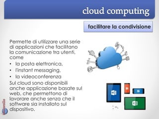 facilitare la condivisione
Permette di utilizzare una serie
di applicazioni che facilitano
la comunicazione tra utenti,
come
• la posta elettronica,
• l'instant messaging,
• la videoconferenza
Sul cloud sono disponibili
anche applicazione basate sul
web, che permettono di
lavorare anche senza che il
software sia installato sul
dispositivo.
 